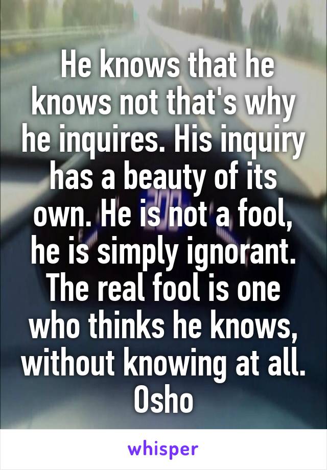  He knows that he knows not that's why he inquires. His inquiry has a beauty of its own. He is not a fool, he is simply ignorant. The real fool is one who thinks he knows, without knowing at all.
Osho