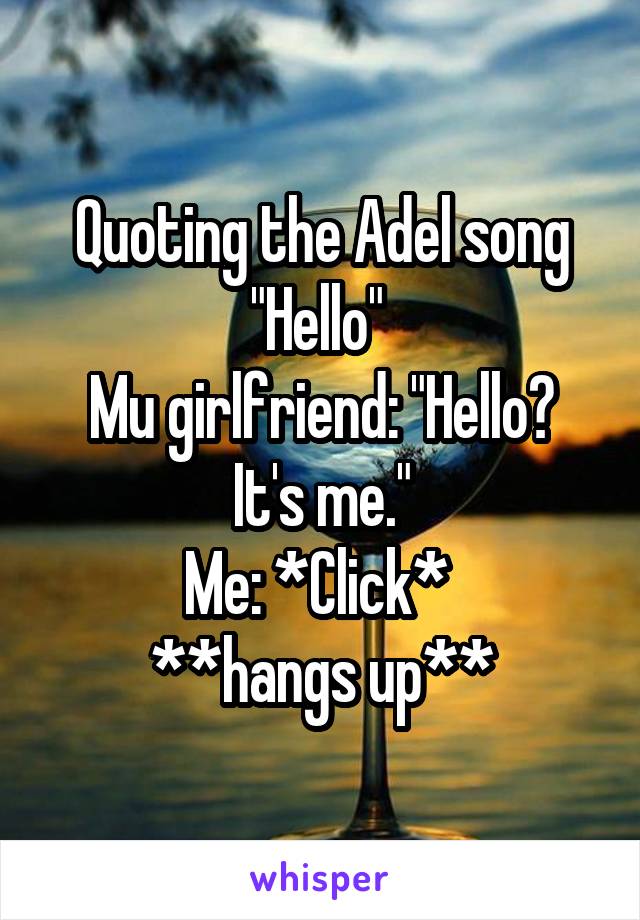 Quoting the Adel song "Hello" 
Mu girlfriend: "Hello? It's me."
Me: *Click* 
**hangs up**