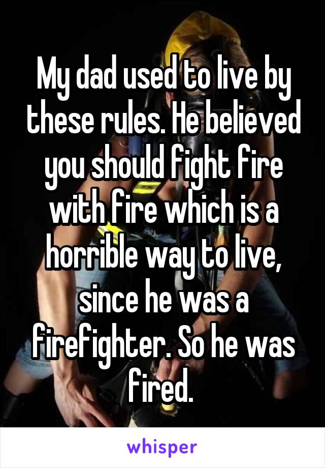 My dad used to live by these rules. He believed you should fight fire with fire which is a horrible way to live, since he was a firefighter. So he was fired. 