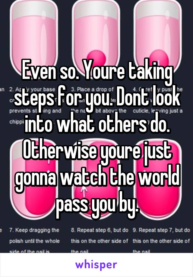 Even so. Youre taking steps for you. Dont look into what others do. Otherwise youre just gonna watch the world pass you by.