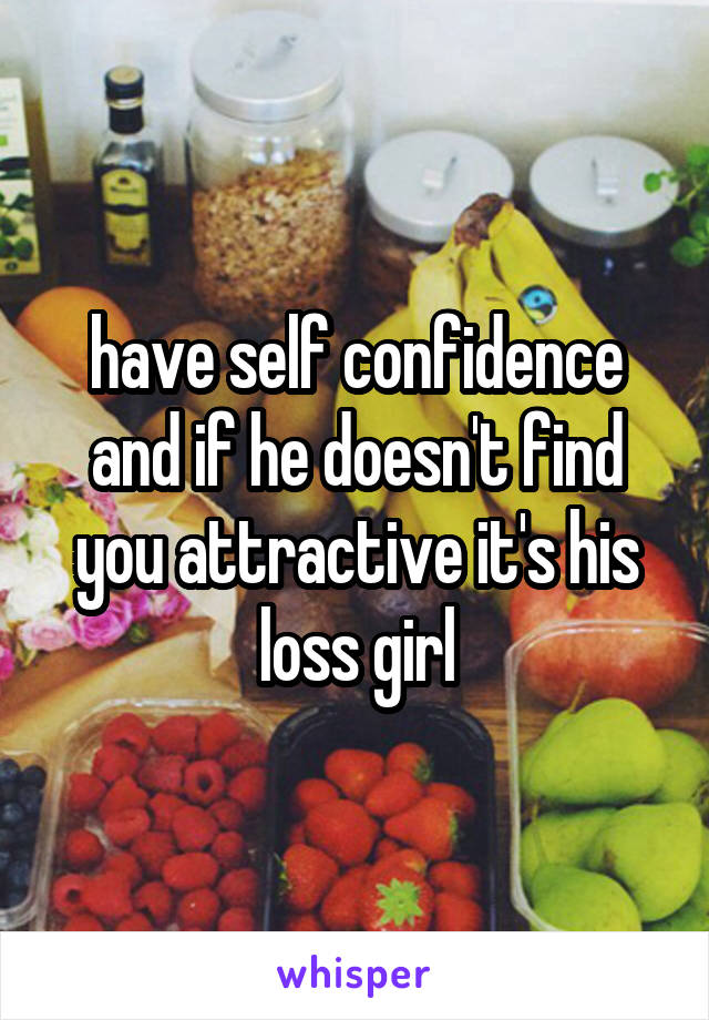 have self confidence and if he doesn't find you attractive it's his loss girl
