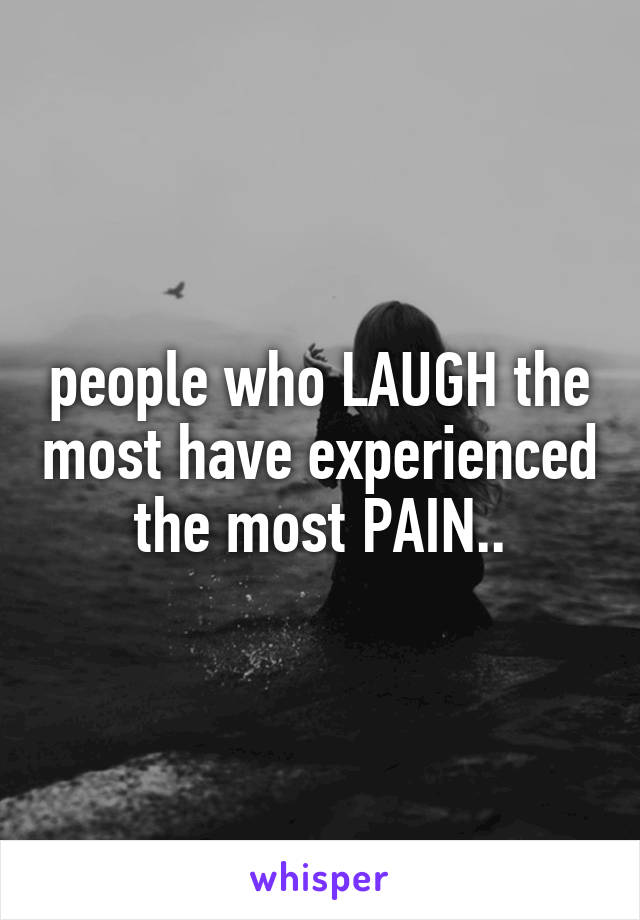 people who LAUGH the most have experienced the most PAIN..