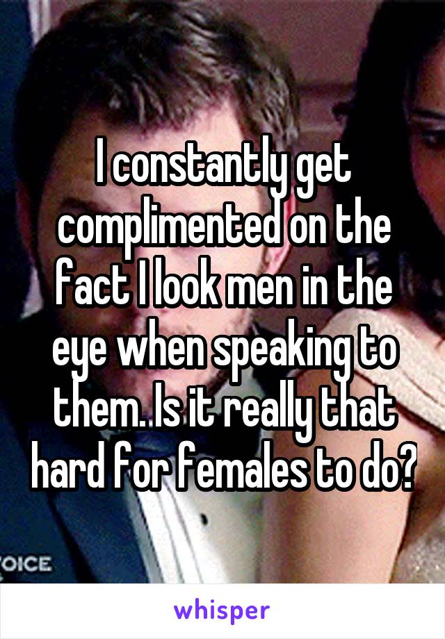 I constantly get complimented on the fact I look men in the eye when speaking to them. Is it really that hard for females to do?