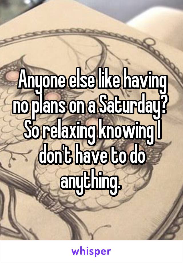 Anyone else like having no plans on a Saturday? 
So relaxing knowing I don't have to do anything. 
