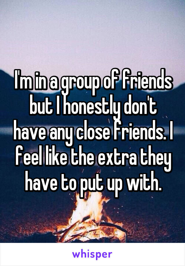 I'm in a group of friends but I honestly don't have any close friends. I feel like the extra they have to put up with.