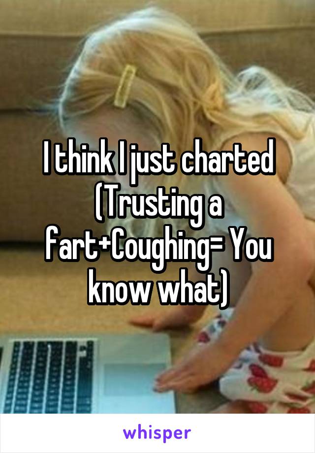 I think I just charted
(Trusting a fart+Coughing= You know what)