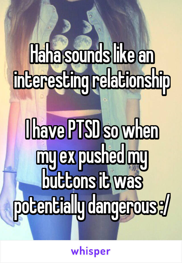 Haha sounds like an interesting relationship

I have PTSD so when my ex pushed my buttons it was potentially dangerous :/