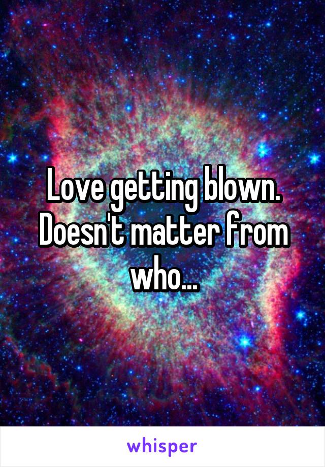 Love getting blown. Doesn't matter from who...