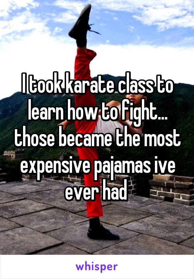 I took karate class to learn how to fight... those became the most expensive pajamas ive ever had 