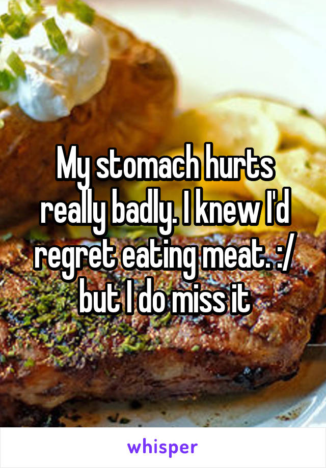 My stomach hurts really badly. I knew I'd regret eating meat. :/ but I do miss it