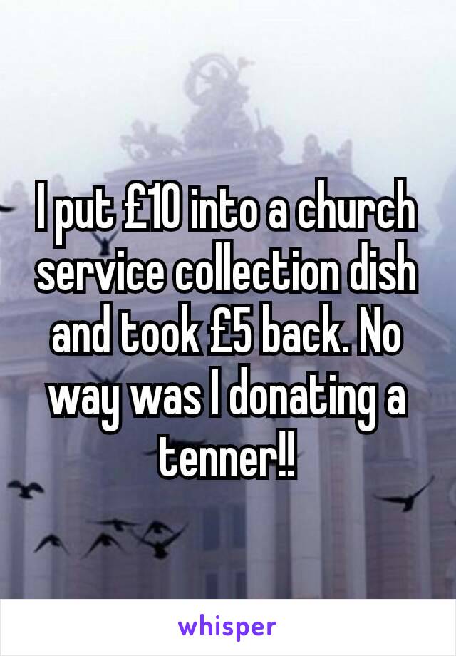 I put £10 into a church service collection dish and took £5 back. No way was I donating a tenner!!