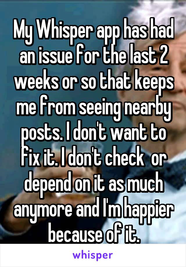 My Whisper app has had an issue for the last 2 weeks or so that keeps me from seeing nearby posts. I don't want to fix it. I don't check  or depend on it as much anymore and I'm happier because of it.