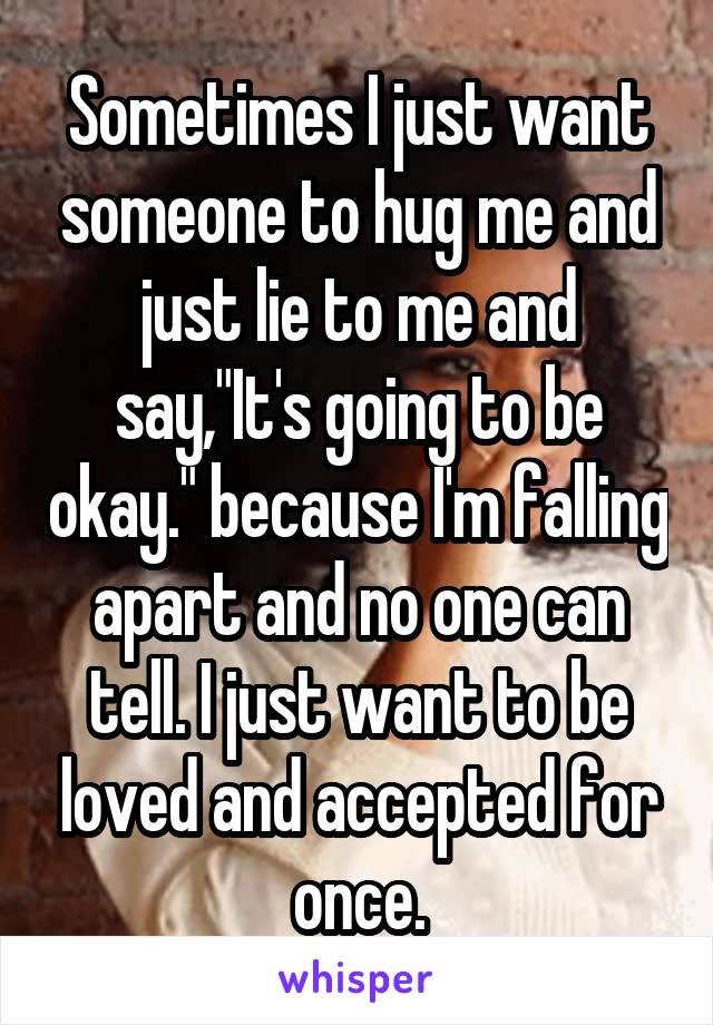 Sometimes I just want someone to hug me and just lie to me and say,"It's going to be okay." because I'm falling apart and no one can tell. I just want to be loved and accepted for once.