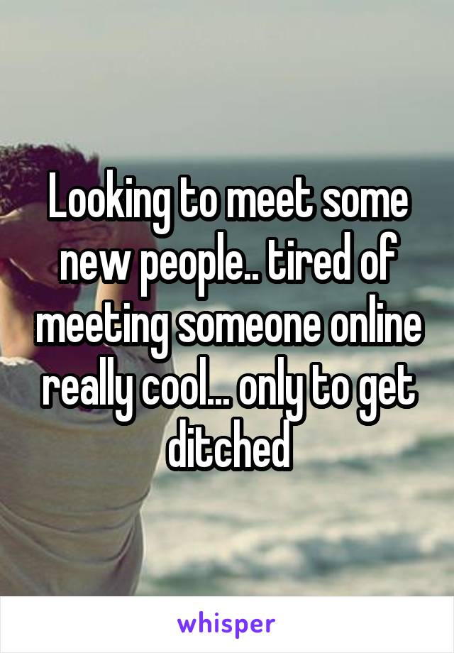 Looking to meet some new people.. tired of meeting someone online really cool... only to get ditched