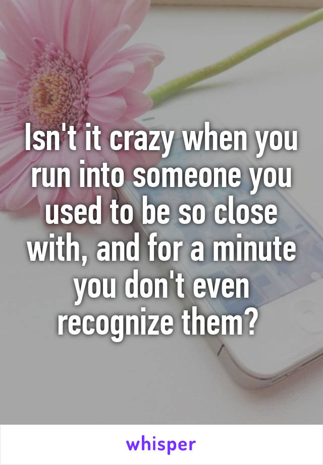 Isn't it crazy when you run into someone you used to be so close with, and for a minute you don't even recognize them? 