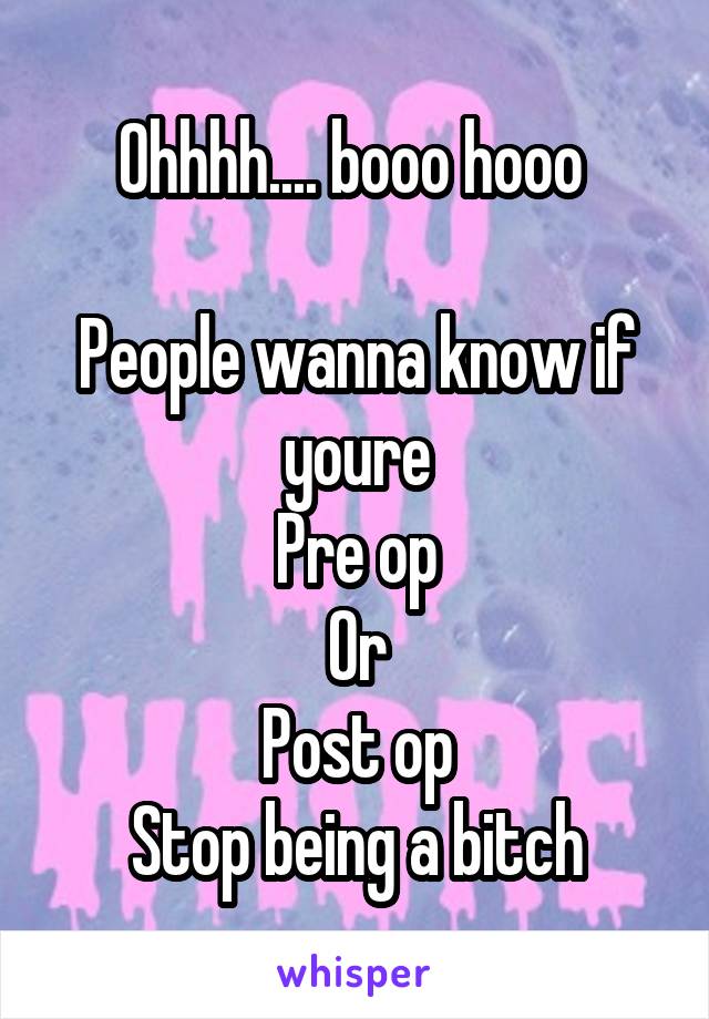 Ohhhh.... booo hooo 

People wanna know if youre
Pre op
Or
Post op
Stop being a bitch