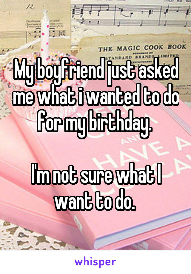 My boyfriend just asked me what i wanted to do for my birthday. 

I'm not sure what I want to do. 