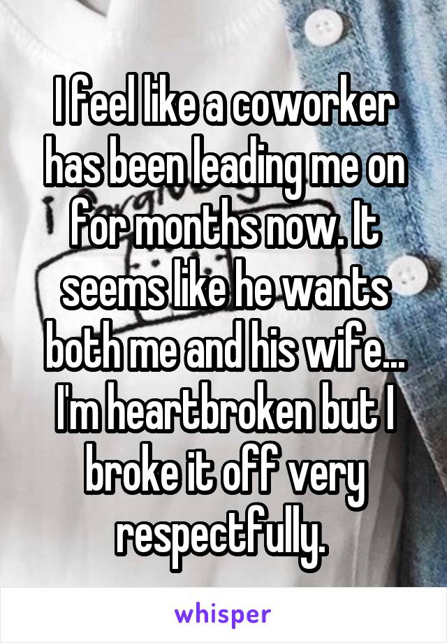 I feel like a coworker has been leading me on for months now. It seems like he wants both me and his wife... I'm heartbroken but I broke it off very respectfully. 