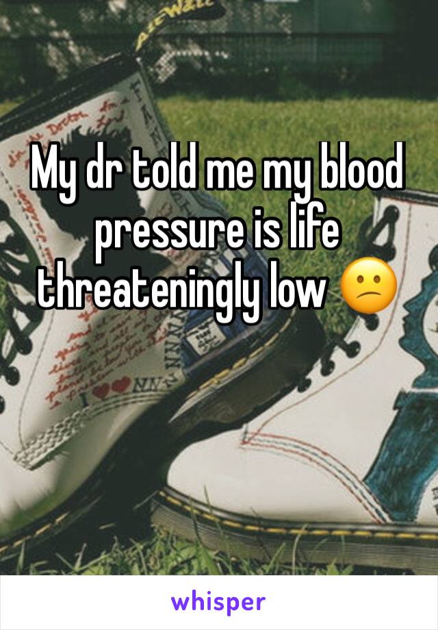 My dr told me my blood pressure is life threateningly low 😕 