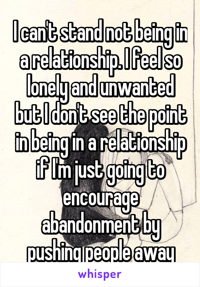 I can't stand not being in a relationship. I feel so lonely and unwanted but I don't see the point in being in a relationship if I'm just going to encourage abandonment by pushing people away