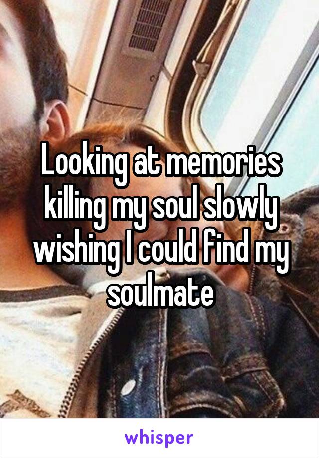 Looking at memories killing my soul slowly wishing I could find my soulmate