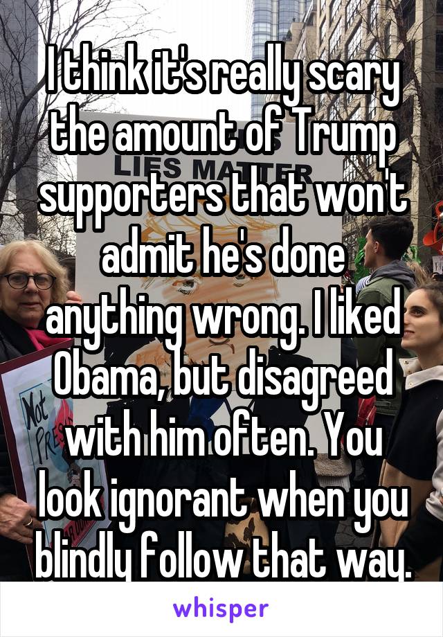 I think it's really scary the amount of Trump supporters that won't admit he's done anything wrong. I liked Obama, but disagreed with him often. You look ignorant when you blindly follow that way.