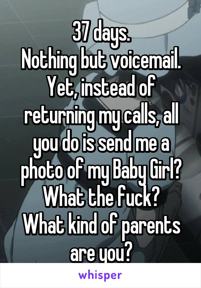 37 days.
Nothing but voicemail.
Yet, instead of returning my calls, all you do is send me a photo of my Baby Girl?
What the fuck?
What kind of parents are you?