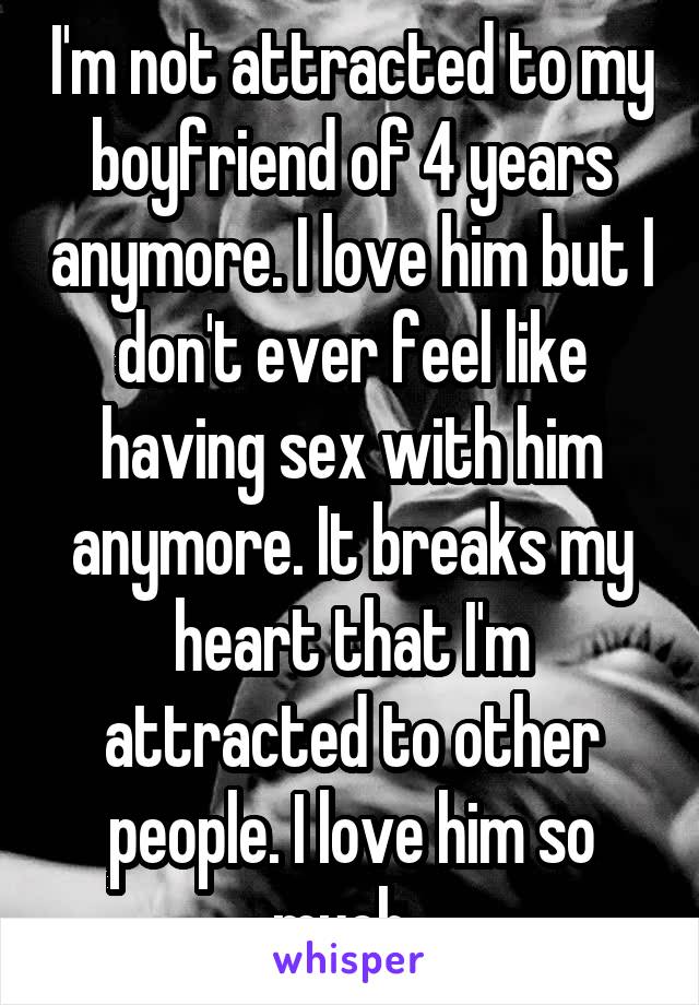 I'm not attracted to my boyfriend of 4 years anymore. I love him but I don't ever feel like having sex with him anymore. It breaks my heart that I'm attracted to other people. I love him so much. 