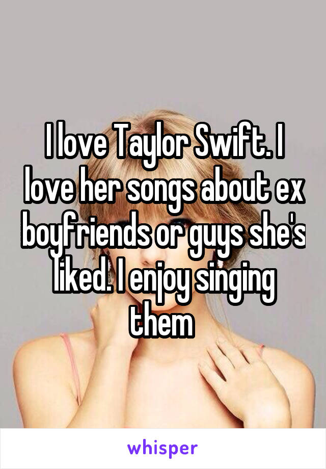 I love Taylor Swift. I love her songs about ex boyfriends or guys she's liked. I enjoy singing them 