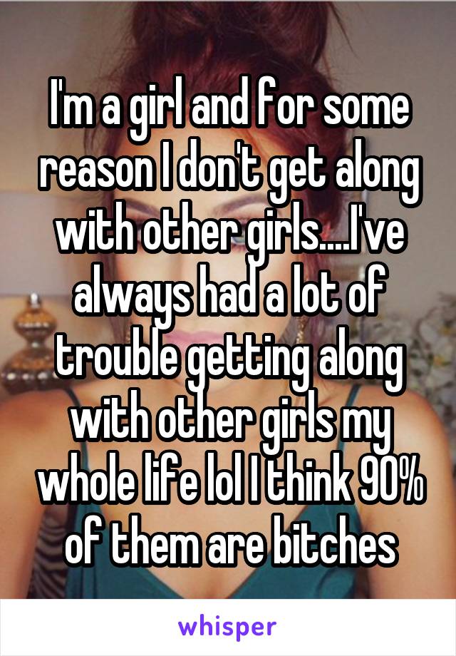 I'm a girl and for some reason I don't get along with other girls....I've always had a lot of trouble getting along with other girls my whole life lol I think 90% of them are bitches