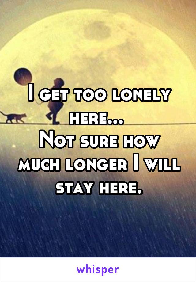 I get too lonely here... 
Not sure how much longer I will stay here.