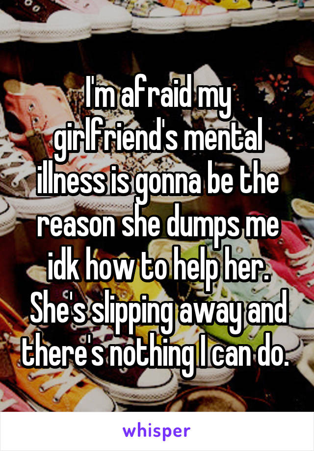 I'm afraid my girlfriend's mental illness is gonna be the reason she dumps me idk how to help her. She's slipping away and there's nothing I can do. 