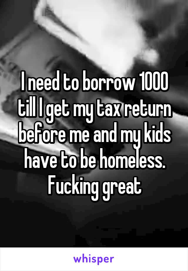 I need to borrow 1000 till I get my tax return before me and my kids have to be homeless. Fucking great