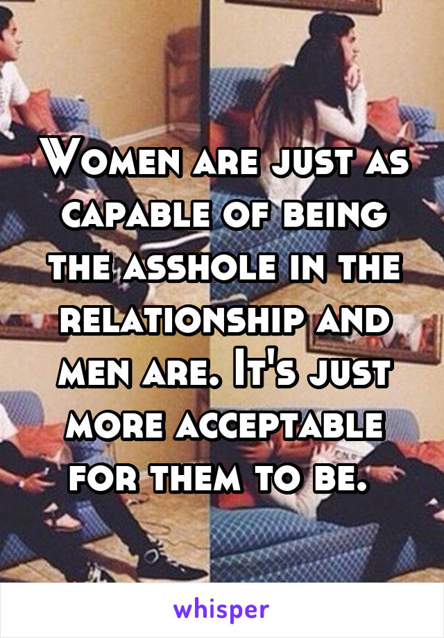 Women are just as capable of being the asshole in the relationship and men are. It's just more acceptable for them to be. 