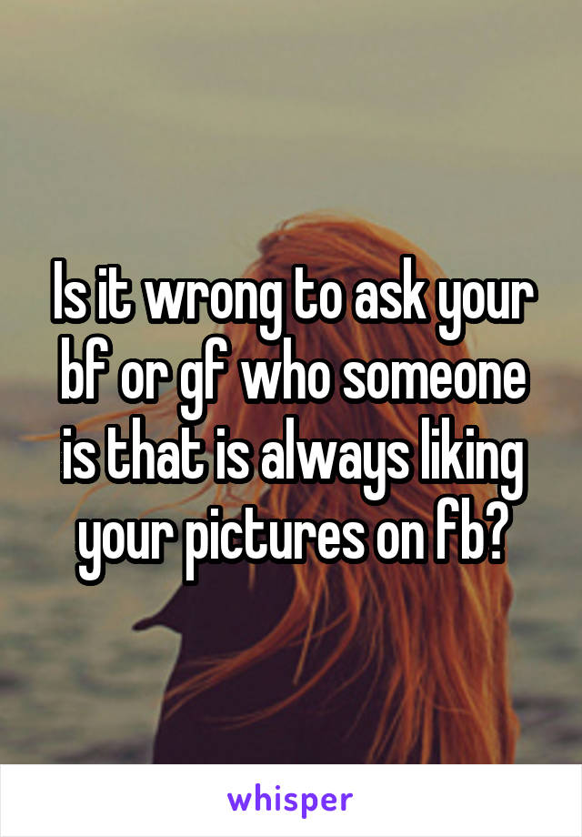 Is it wrong to ask your bf or gf who someone is that is always liking your pictures on fb?