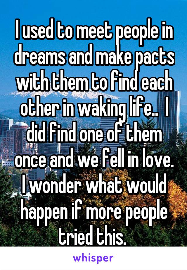 I used to meet people in dreams and make pacts with them to find each other in waking life..  I did find one of them once and we fell in love.
I wonder what would happen if more people tried this. 