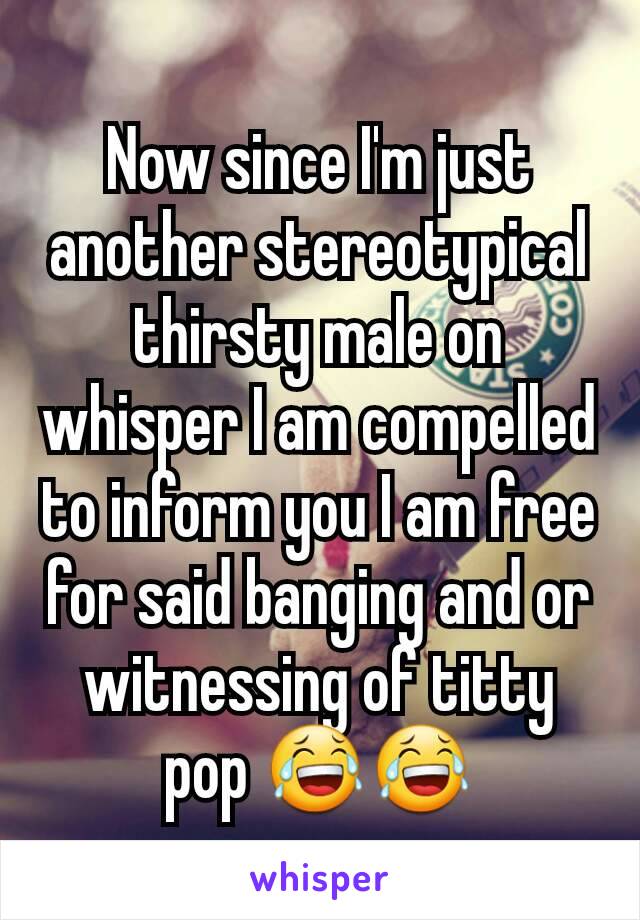 Now since I'm just another stereotypical thirsty male on whisper I am compelled to inform you I am free for said banging and or witnessing of titty pop 😂😂