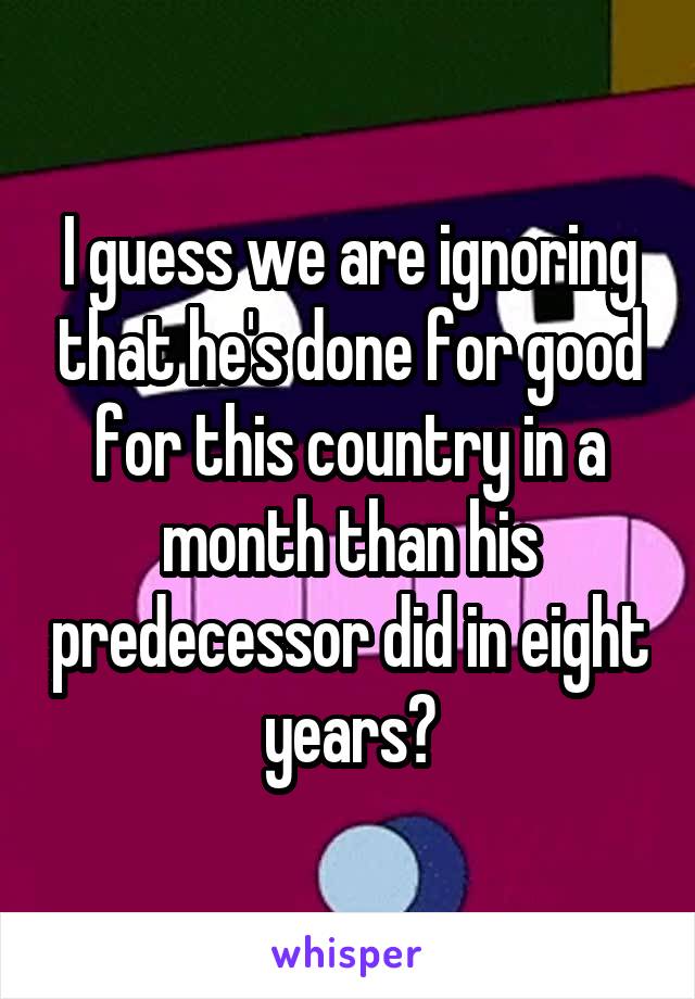 I guess we are ignoring that he's done for good for this country in a month than his predecessor did in eight years?