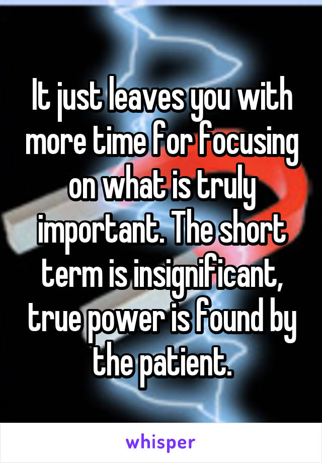 It just leaves you with more time for focusing on what is truly important. The short term is insignificant, true power is found by the patient.