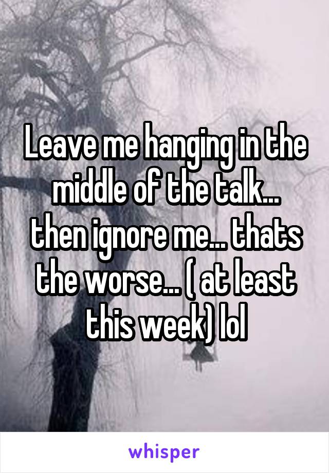 Leave me hanging in the middle of the talk... then ignore me... thats the worse... ( at least this week) lol