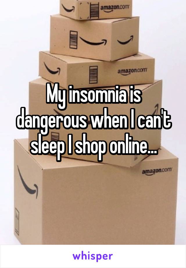 My insomnia is dangerous when I can't sleep I shop online...

