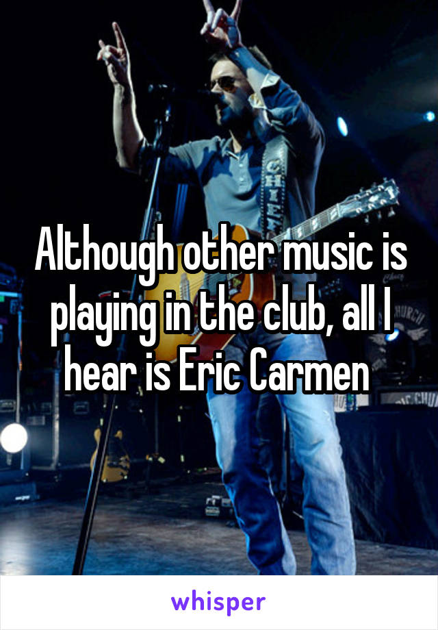 Although other music is playing in the club, all I hear is Eric Carmen 