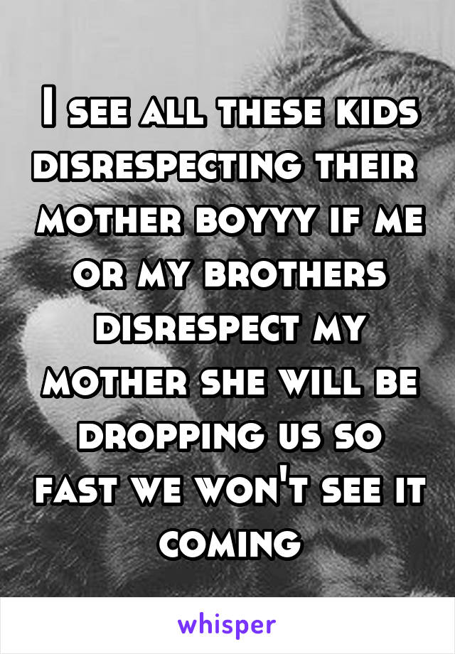 I see all these kids disrespecting their  mother boyyy if me or my brothers disrespect my mother she will be dropping us so fast we won't see it coming