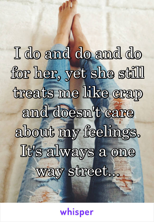 I do and do and do for her, yet she still treats me like crap and doesn't care about my feelings. It's always a one way street...