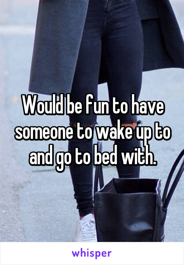 Would be fun to have someone to wake up to and go to bed with.