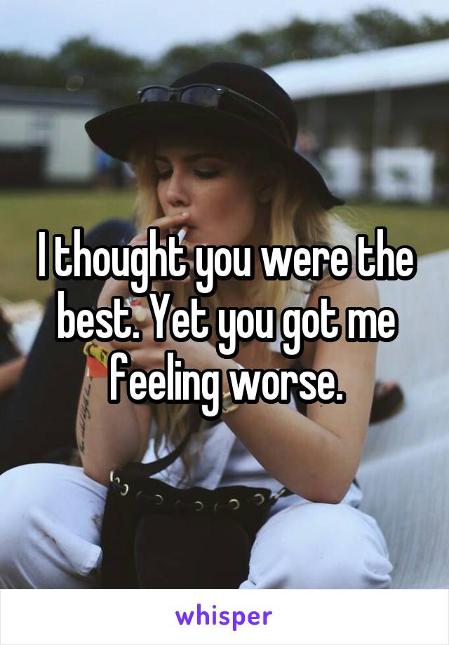 I thought you were the best. Yet you got me feeling worse.