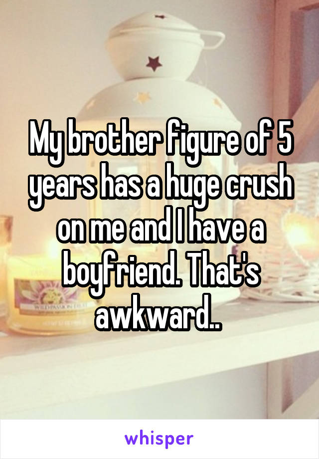 My brother figure of 5 years has a huge crush on me and I have a boyfriend. That's awkward.. 