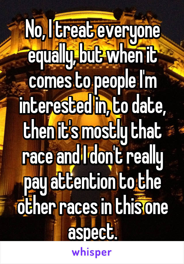 No, I treat everyone equally, but when it comes to people I'm interested in, to date, then it's mostly that race and I don't really pay attention to the other races in this one aspect.