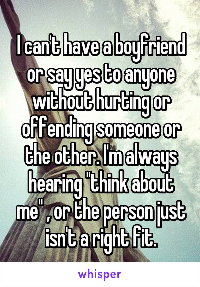 I can't have a boyfriend or say yes to anyone without hurting or offending someone or the other. I'm always hearing "think about me" , or the person just isn't a right fit.