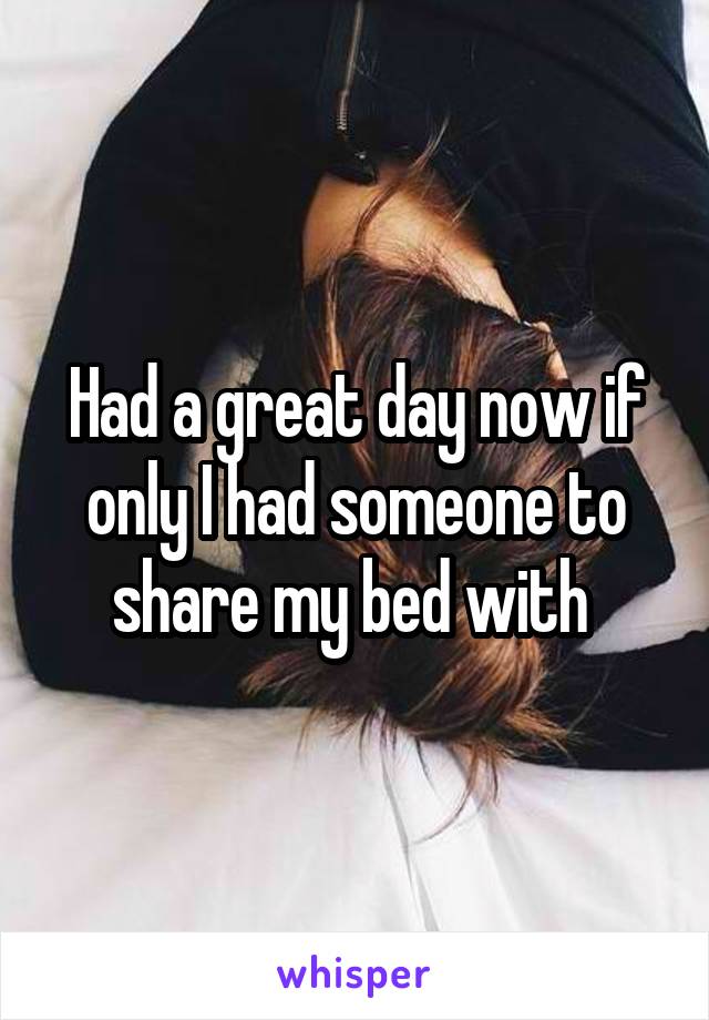 Had a great day now if only I had someone to share my bed with 